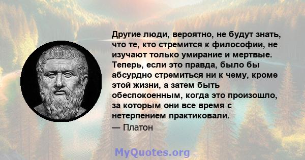 Другие люди, вероятно, не будут знать, что те, кто стремится к философии, не изучают только умирание и мертвые. Теперь, если это правда, было бы абсурдно стремиться ни к чему, кроме этой жизни, а затем быть