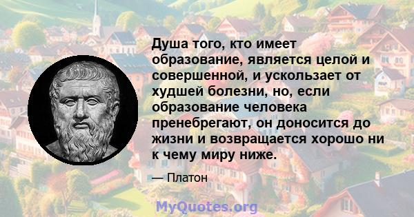 Душа того, кто имеет образование, является целой и совершенной, и ускользает от худшей болезни, но, если образование человека пренебрегают, он доносится до жизни и возвращается хорошо ни к чему миру ниже.