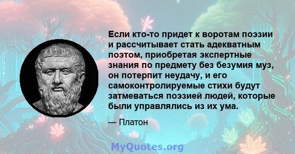 Если кто-то придет к воротам поэзии и рассчитывает стать адекватным поэтом, приобретая экспертные знания по предмету без безумия муз, он потерпит неудачу, и его самоконтролируемые стихи будут затмеваться поэзией людей,