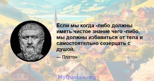 Если мы когда -либо должны иметь чистое знание чего -либо, мы должны избавиться от тела и самостоятельно созерцать с душой.