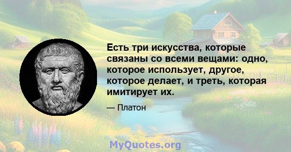 Есть три искусства, которые связаны со всеми вещами: одно, которое использует, другое, которое делает, и треть, которая имитирует их.