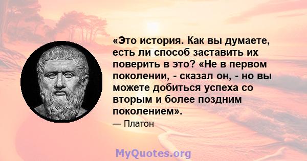 «Это история. Как вы думаете, есть ли способ заставить их поверить в это? «Не в первом поколении, - сказал он, - но вы можете добиться успеха со вторым и более поздним поколением».