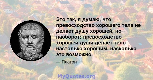 Это так, я думаю, что превосходство хорошего тела не делает душу хорошей, но наоборот: превосходство хорошей души делает тело настолько хорошим, насколько это возможно.