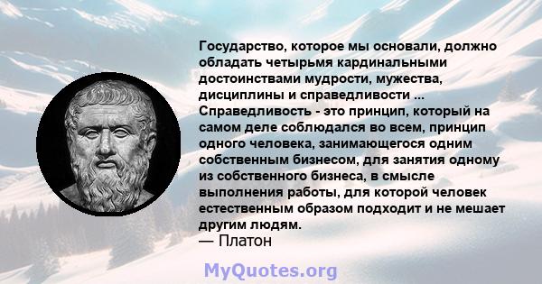 Государство, которое мы основали, должно обладать четырьмя кардинальными достоинствами мудрости, мужества, дисциплины и справедливости ... Справедливость - это принцип, который на самом деле соблюдался во всем, принцип