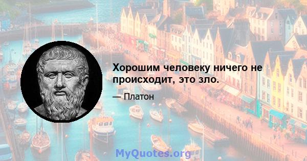 Хорошим человеку ничего не происходит, это зло.