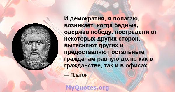 И демократия, я полагаю, возникает, когда бедные, одержав победу, пострадали от некоторых других сторон, вытесняют других и предоставляют остальным гражданам равную долю как в гражданстве, так и в офисах.