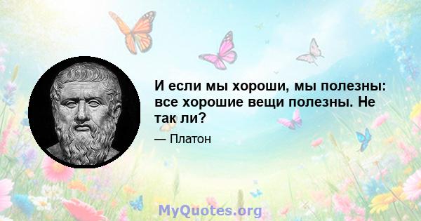 И если мы хороши, мы полезны: все хорошие вещи полезны. Не так ли?