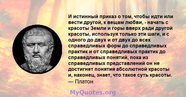 И истинный приказ о том, чтобы идти или вести другой, к вещам любви, - начать с красоты Земли и горы вверх ради другой красоты, используя только эти шаги, и с одного до двух и от двух до всех справедливых форм до