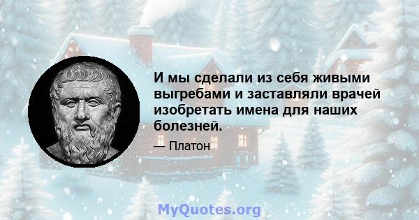 И мы сделали из себя живыми выгребами и заставляли врачей изобретать имена для наших болезней.