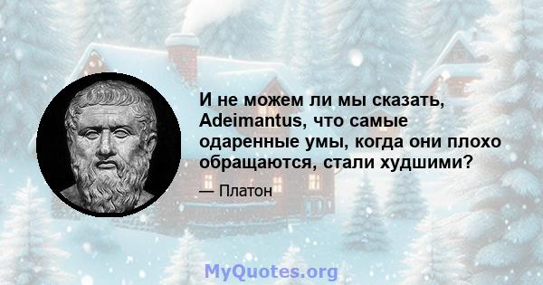 И не можем ли мы сказать, Adeimantus, что самые одаренные умы, когда они плохо обращаются, стали худшими?