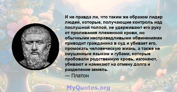 И не правда ли, что таким же образом лидер людей, которые, получающие контроль над послушной толпой, не удерживают его руку от проливания племенной крови, но обычными несправедливыми обвинениями приводит гражданина в