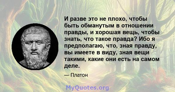 И разве это не плохо, чтобы быть обманутым в отношении правды, и хорошая вещь, чтобы знать, что такое правда? Ибо я предполагаю, что, зная правду, вы имеете в виду, зная вещи такими, какие они есть на самом деле.