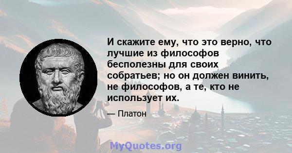 И скажите ему, что это верно, что лучшие из философов бесполезны для своих собратьев; но он должен винить, не философов, а те, кто не использует их.