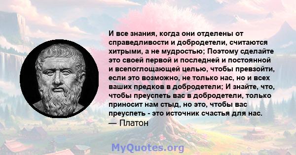 И все знания, когда они отделены от справедливости и добродетели, считаются хитрыми, а не мудростью; Поэтому сделайте это своей первой и последней и постоянной и всепоглощающей целью, чтобы превзойти, если это возможно, 