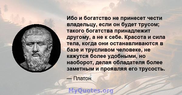 Ибо и богатство не принесет чести владельцу, если он будет трусом; такого богатства принадлежит другому, а не к себе. Красота и сила тела, когда они останавливаются в базе и трусливом человеке, не кажутся более