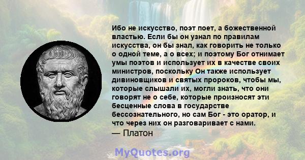 Ибо не искусство, поэт поет, а божественной властью. Если бы он узнал по правилам искусства, он бы знал, как говорить не только о одной теме, а о всех; и поэтому Бог отнимает умы поэтов и использует их в качестве своих