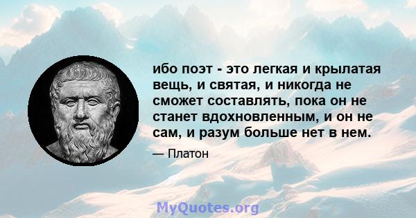 ибо поэт - это легкая и крылатая вещь, и святая, и никогда не сможет составлять, пока он не станет вдохновленным, и он не сам, и разум больше нет в нем.