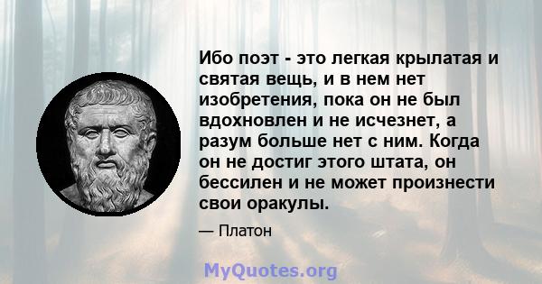 Ибо поэт - это легкая крылатая и святая вещь, и в нем нет изобретения, пока он не был вдохновлен и не исчезнет, ​​а разум больше нет с ним. Когда он не достиг этого штата, он бессилен и не может произнести свои оракулы.