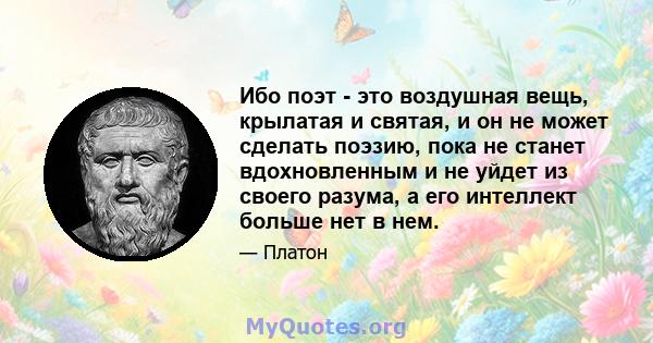 Ибо поэт - это воздушная вещь, крылатая и святая, и он не может сделать поэзию, пока не станет вдохновленным и не уйдет из своего разума, а его интеллект больше нет в нем.