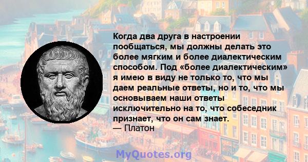 Когда два друга в настроении пообщаться, мы должны делать это более мягким и более диалектическим способом. Под «более диалектическим» я имею в виду не только то, что мы даем реальные ответы, но и то, что мы основываем