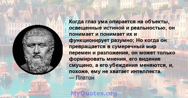 Когда глаз ума опирается на объекты, освещенные истиной и реальностью, он понимает и понимает их и функционирует разумно; Но когда он превращается в сумеречный мир перемен и разложения, он может только формировать