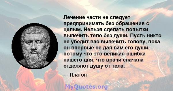 Лечение части не следует предпринимать без обращения с целым. Нельзя сделать попытки вылечить тело без души. Пусть никто не убедит вас вылечить голову, пока он впервые не дал вам его души, потому что это великая ошибка