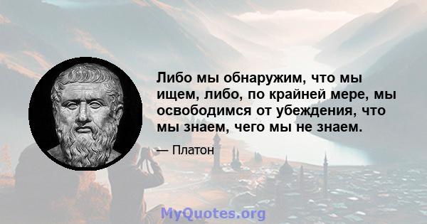 Либо мы обнаружим, что мы ищем, либо, по крайней мере, мы освободимся от убеждения, что мы знаем, чего мы не знаем.