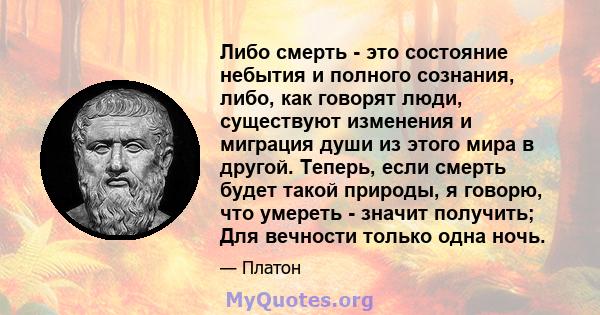 Либо смерть - это состояние небытия и полного сознания, либо, как говорят люди, существуют изменения и миграция души из этого мира в другой. Теперь, если смерть будет такой природы, я говорю, что умереть - значит