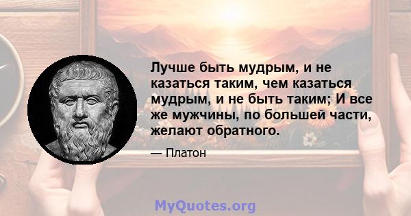 Лучше быть мудрым, и не казаться таким, чем казаться мудрым, и не быть таким; И все же мужчины, по большей части, желают обратного.