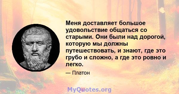 Меня доставляет большое удовольствие общаться со старыми. Они были над дорогой, которую мы должны путешествовать, и знают, где это грубо и сложно, а где это ровно и легко.