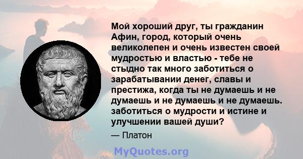 Мой хороший друг, ты гражданин Афин, город, который очень великолепен и очень известен своей мудростью и властью - тебе не стыдно так много заботиться о зарабатывании денег, славы и престижа, когда ты не думаешь и не