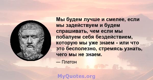 Мы будем лучше и смелее, если мы задействуем и будем спрашивать, чем если мы побалуем себя бездействием, которую мы уже знаем - или что это бесполезно, стремясь узнать, чего мы не знаем.