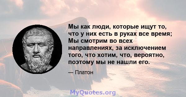 Мы как люди, которые ищут то, что у них есть в руках все время; Мы смотрим во всех направлениях, за исключением того, что хотим, что, вероятно, поэтому мы не нашли его.