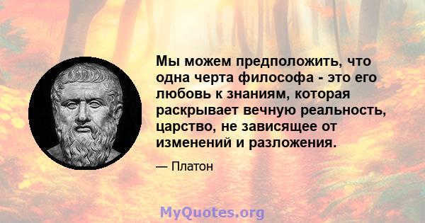 Мы можем предположить, что одна черта философа - это его любовь к знаниям, которая раскрывает вечную реальность, царство, не зависящее от изменений и разложения.