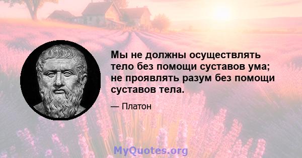 Мы не должны осуществлять тело без помощи суставов ума; не проявлять разум без помощи суставов тела.