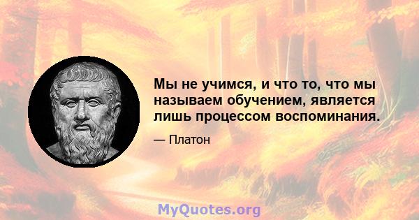 Мы не учимся, и что то, что мы называем обучением, является лишь процессом воспоминания.