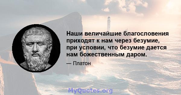 Наши величайшие благословения приходят к нам через безумие, при условии, что безумие дается нам божественным даром.