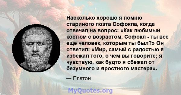 Насколько хорошо я помню стариного поэта Софокла, когда отвечал на вопрос: «Как любимый костюм с возрастом, Софокл - ты все еще человек, которым ты был?» Он ответил: «Мир, самый с радостью я избежал того, о чем вы