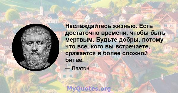 Наслаждайтесь жизнью. Есть достаточно времени, чтобы быть мертвым. Будьте добры, потому что все, кого вы встречаете, сражается в более сложной битве.