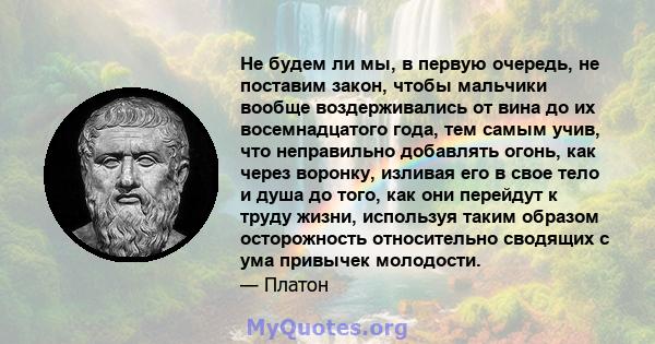 Не будем ли мы, в первую очередь, не поставим закон, чтобы мальчики вообще воздерживались от вина до их восемнадцатого года, тем самым учив, что неправильно добавлять огонь, как через воронку, изливая его в свое тело и