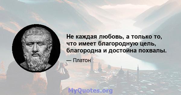 Не каждая любовь, а только то, что имеет благородную цель, благородна и достойна похвалы.