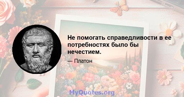 Не помогать справедливости в ее потребностях было бы нечестием.