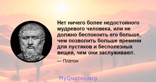 Нет ничего более недостойного мудревого человека, или не должно беспокоить его больше, чем позволить больше времени для пустяков и бесполезных вещей, чем они заслуживают.