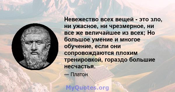 Невежество всех вещей - это зло, ни ужасное, ни чрезмерное, ни все же величайшее из всех; Но большое умение и многое обучение, если они сопровождаются плохим тренировкой, гораздо большие несчастья.