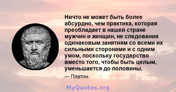 Ничто не может быть более абсурдно, чем практика, которая преобладает в нашей стране мужчин и женщин, не следования одинаковым занятиям со всеми их сильными сторонами и с одним умом, поскольку государство вместо того,