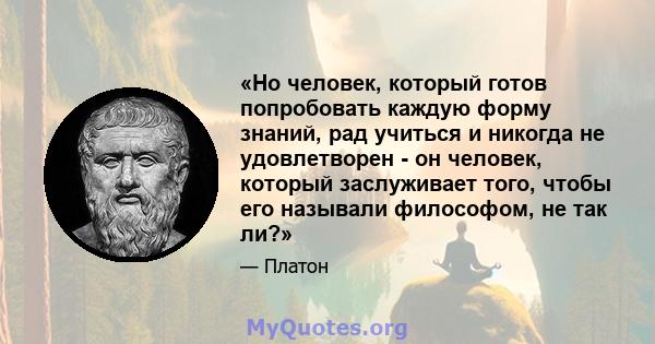 «Но человек, который готов попробовать каждую форму знаний, рад учиться и никогда не удовлетворен - он человек, который заслуживает того, чтобы его называли философом, не так ли?»