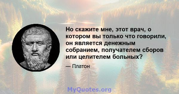 Но скажите мне, этот врач, о котором вы только что говорили, он является денежным собранием, получателем сборов или целителем больных?