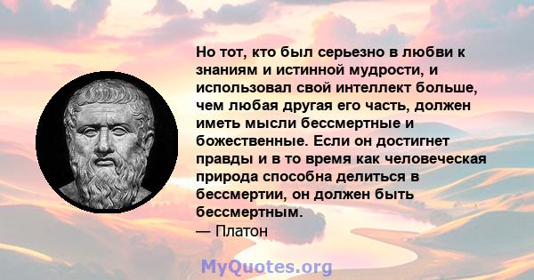 Но тот, кто был серьезно в любви к знаниям и истинной мудрости, и использовал свой интеллект больше, чем любая другая его часть, должен иметь мысли бессмертные и божественные. Если он достигнет правды и в то время как