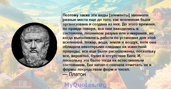 Поэтому также эти виды [элементы] занимали разные места еще до того, как вселенная была организована и создана из них. До этого времени, по правде говоря, все они находились в состоянии, лишенном разума или измерения,