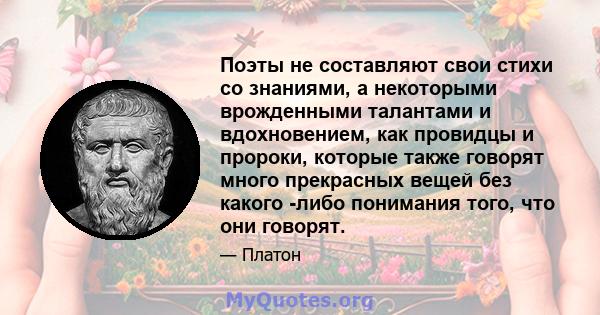 Поэты не составляют свои стихи со знаниями, а некоторыми врожденными талантами и вдохновением, как провидцы и пророки, которые также говорят много прекрасных вещей без какого -либо понимания того, что они говорят.